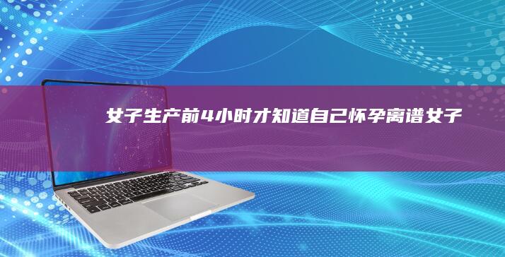 女子生产前4小时才知道自己怀孕！离谱！ (女子生产前4小时才知道自己怀孕)