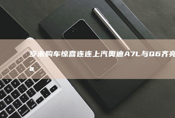 岁末购车惊喜连连 上汽奥迪A7L与Q6齐亮相 豪华性能不容错过！ (岁末购车惊喜券怎么领)